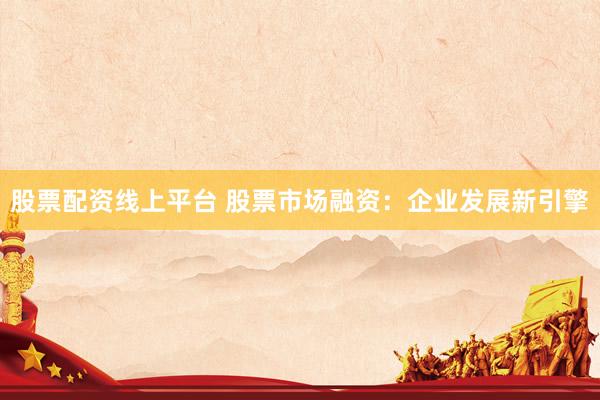 股票配资线上平台 股票市场融资：企业发展新引擎