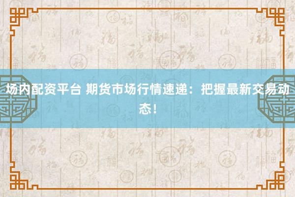 场内配资平台 期货市场行情速递：把握最新交易动态！