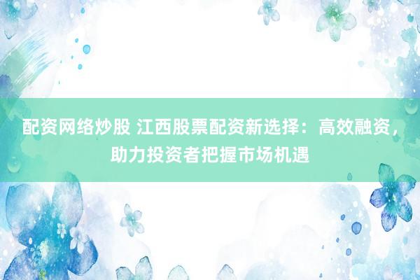 配资网络炒股 江西股票配资新选择：高效融资，助力投资者把握市场机遇