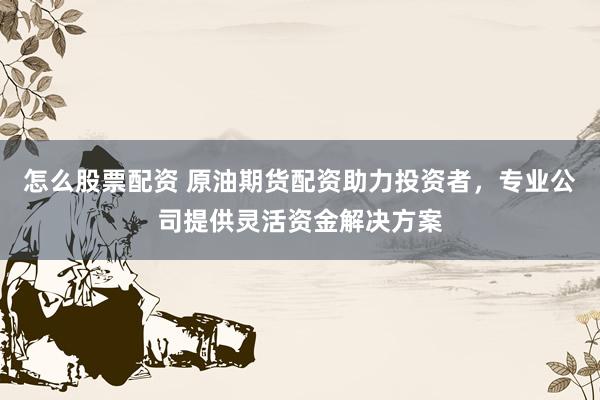 怎么股票配资 原油期货配资助力投资者，专业公司提供灵活资金解决方案