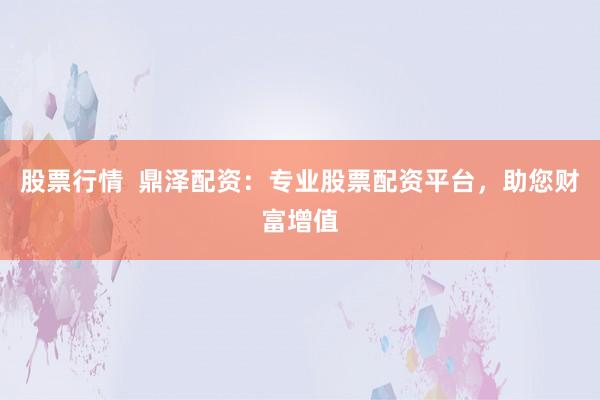 股票行情  鼎泽配资：专业股票配资平台，助您财富增值