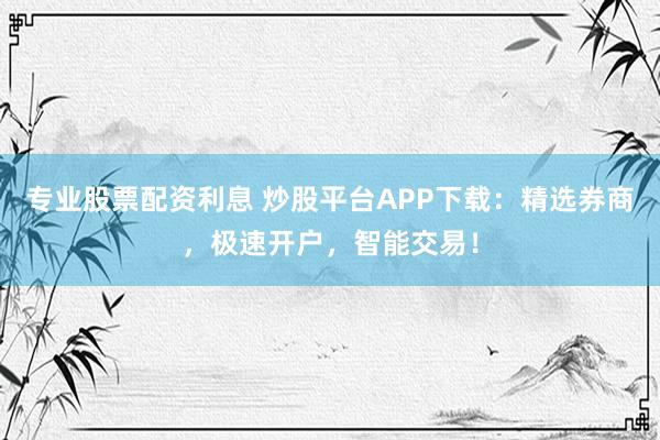 专业股票配资利息 炒股平台APP下载：精选券商，极速开户，智能交易！