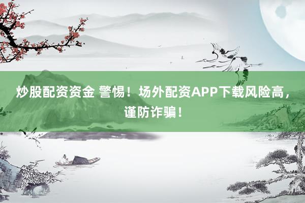 炒股配资资金 警惕！场外配资APP下载风险高，谨防诈骗！