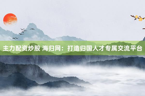主力配资炒股 海归网：打造归国人才专属交流平台