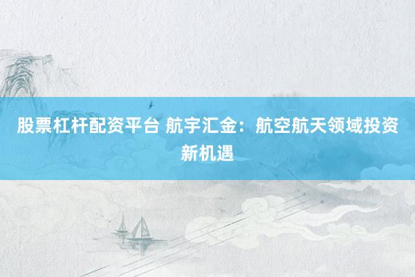 股票杠杆配资平台 航宇汇金：航空航天领域投资新机遇