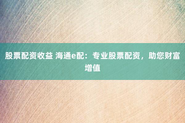 股票配资收益 海通e配：专业股票配资，助您财富增值