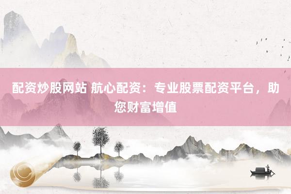 配资炒股网站 航心配资：专业股票配资平台，助您财富增值