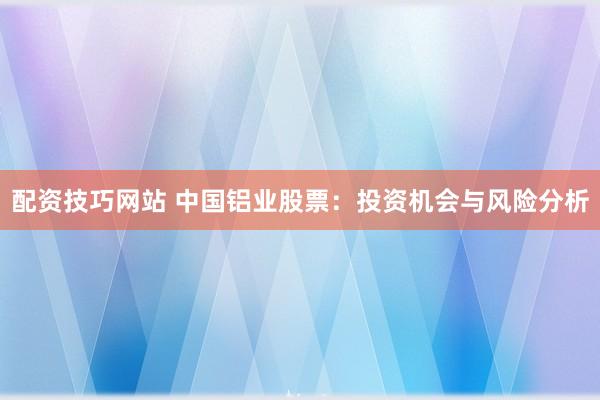 配资技巧网站 中国铝业股票：投资机会与风险分析