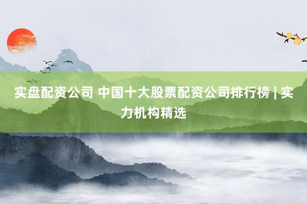 实盘配资公司 中国十大股票配资公司排行榜 | 实力机构精选