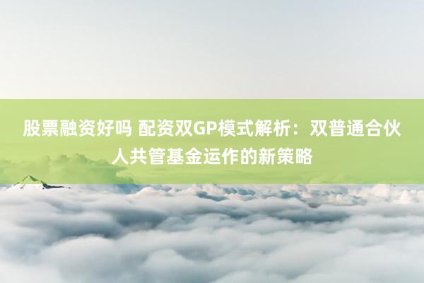 股票融资好吗 配资双GP模式解析：双普通合伙人共管基金运作的新策略
