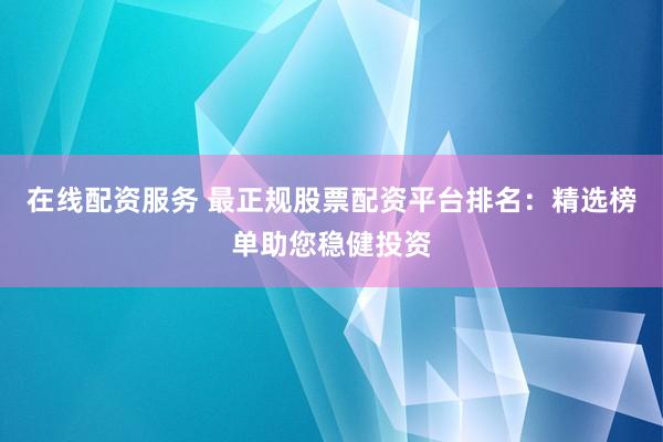 在线配资服务 最正规股票配资平台排名：精选榜单助您稳健投资