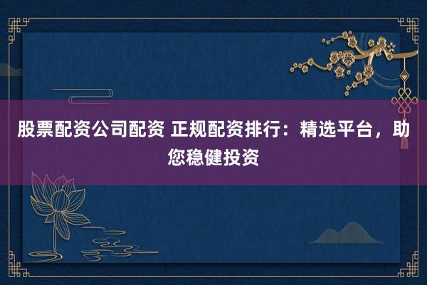 股票配资公司配资 正规配资排行：精选平台，助您稳健投资