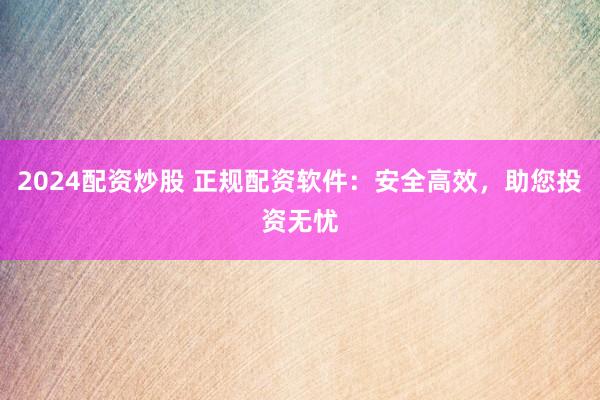 2024配资炒股 正规配资软件：安全高效，助您投资无忧