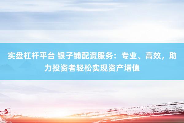 实盘杠杆平台 银子铺配资服务：专业、高效，助力投资者轻松实现资产增值