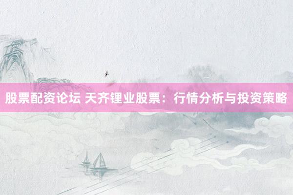 股票配资论坛 天齐锂业股票：行情分析与投资策略