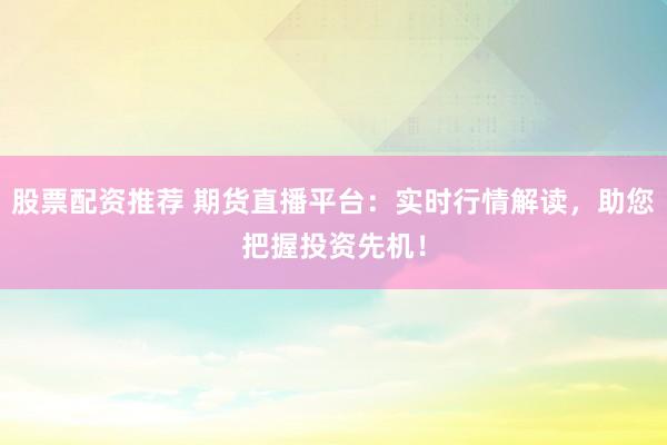 股票配资推荐 期货直播平台：实时行情解读，助您把握投资先机！