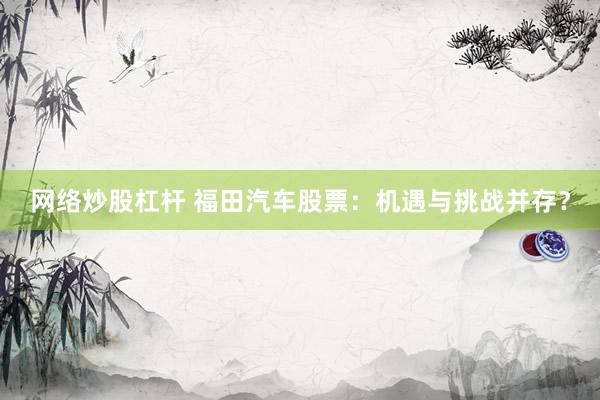 网络炒股杠杆 福田汽车股票：机遇与挑战并存？