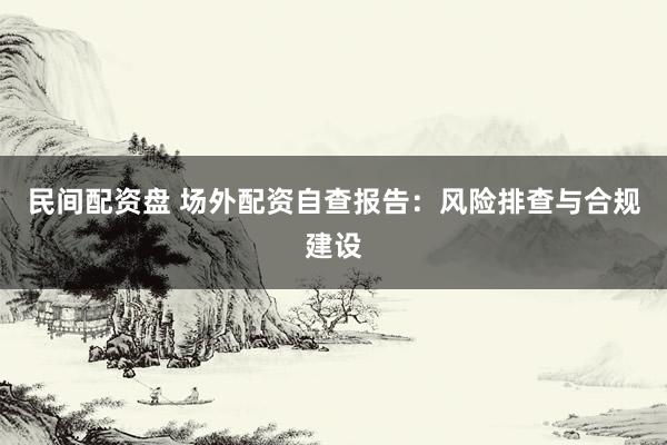 民间配资盘 场外配资自查报告：风险排查与合规建设
