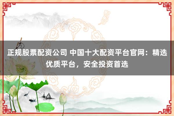 正规股票配资公司 中国十大配资平台官网：精选优质平台，安全投资首选