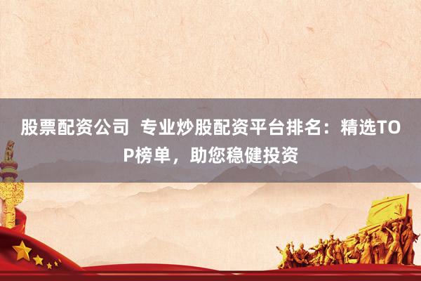 股票配资公司  专业炒股配资平台排名：精选TOP榜单，助您稳健投资