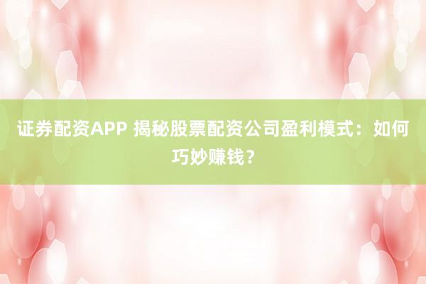 证券配资APP 揭秘股票配资公司盈利模式：如何巧妙赚钱？