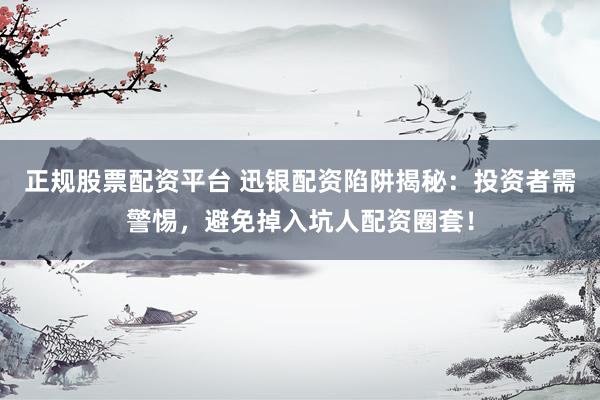 正规股票配资平台 迅银配资陷阱揭秘：投资者需警惕，避免掉入坑人配资圈套！