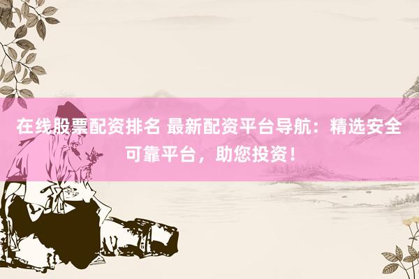 在线股票配资排名 最新配资平台导航：精选安全可靠平台，助您投资！