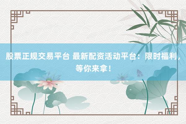 股票正规交易平台 最新配资活动平台：限时福利，等你来拿！