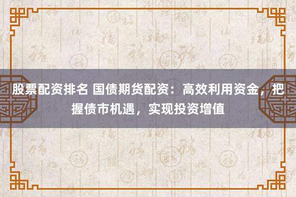 股票配资排名 国债期货配资：高效利用资金，把握债市机遇，实现投资增值