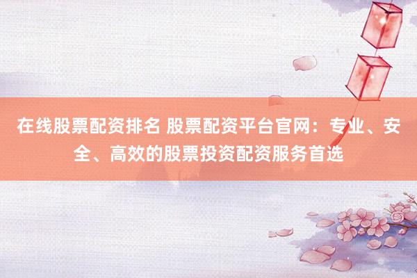 在线股票配资排名 股票配资平台官网：专业、安全、高效的股票投资配资服务首选