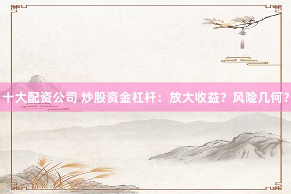 十大配资公司 炒股资金杠杆：放大收益？风险几何？