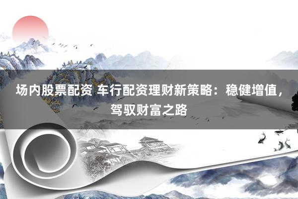 场内股票配资 车行配资理财新策略：稳健增值，驾驭财富之路