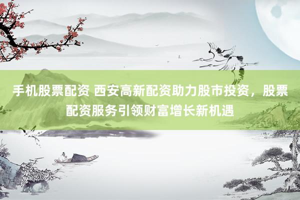 手机股票配资 西安高新配资助力股市投资，股票配资服务引领财富增长新机遇