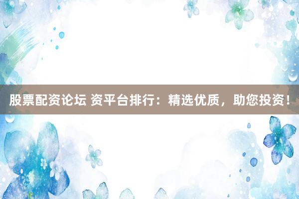 股票配资论坛 资平台排行：精选优质，助您投资！