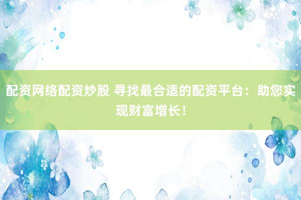 配资网络配资炒股 寻找最合适的配资平台：助您实现财富增长！