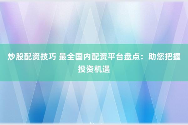 炒股配资技巧 最全国内配资平台盘点：助您把握投资机遇