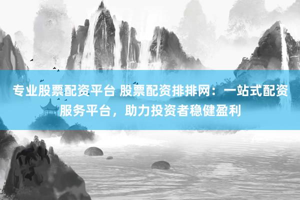 专业股票配资平台 股票配资排排网：一站式配资服务平台，助力投资者稳健盈利