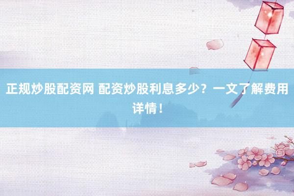 正规炒股配资网 配资炒股利息多少？一文了解费用详情！