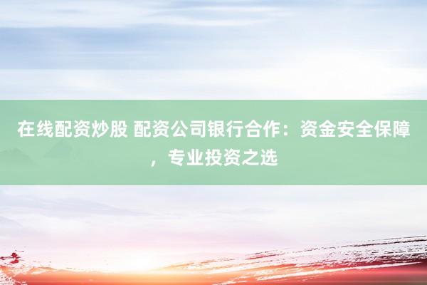 在线配资炒股 配资公司银行合作：资金安全保障，专业投资之选