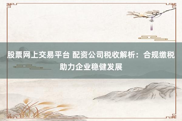 股票网上交易平台 配资公司税收解析：合规缴税助力企业稳健发展