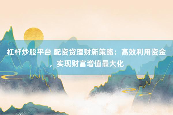 杠杆炒股平台 配资贷理财新策略：高效利用资金，实现财富增值最大化