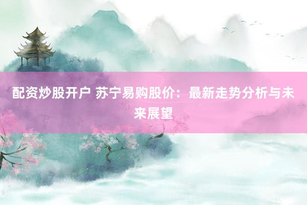 配资炒股开户 苏宁易购股价：最新走势分析与未来展望