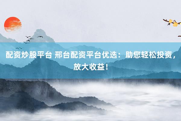 配资炒股平台 邢台配资平台优选：助您轻松投资，放大收益！