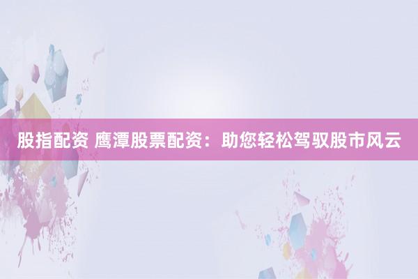 股指配资 鹰潭股票配资：助您轻松驾驭股市风云