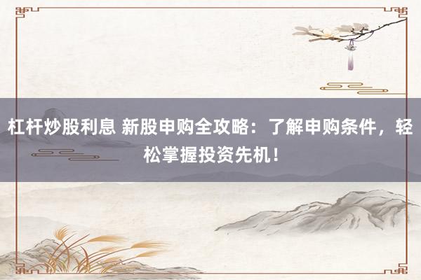 杠杆炒股利息 新股申购全攻略：了解申购条件，轻松掌握投资先机！