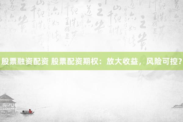 股票融资配资 股票配资期权：放大收益，风险可控？