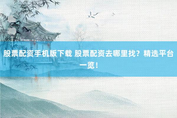 股票配资手机版下载 股票配资去哪里找？精选平台一览！