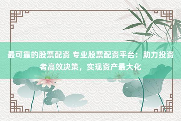最可靠的股票配资 专业股票配资平台：助力投资者高效决策，实现资产最大化