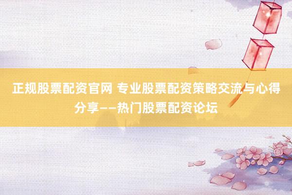 正规股票配资官网 专业股票配资策略交流与心得分享——热门股票配资论坛