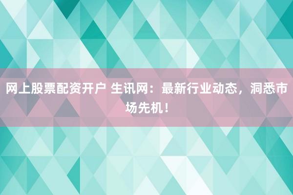 网上股票配资开户 生讯网：最新行业动态，洞悉市场先机！